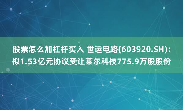 股票怎么加杠杆买入 世运电路(603920.SH)：拟1.53亿元协议受让莱尔科技775.9万股股份