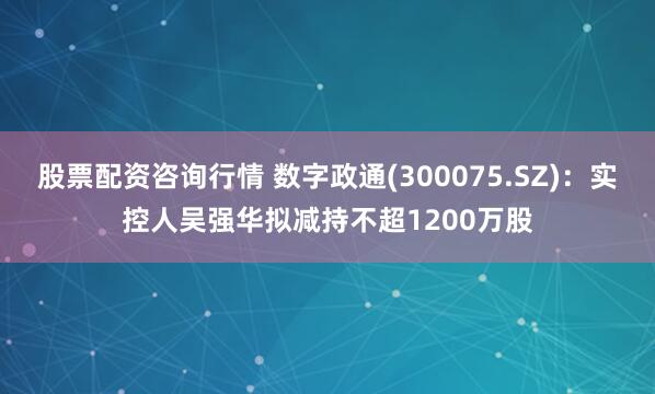 股票配资咨询行情 数字政通(300075.SZ)：实控人吴强华拟减持不超1200万股