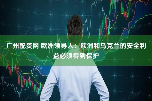 广州配资网 欧洲领导人：欧洲和乌克兰的安全利益必须得到保护