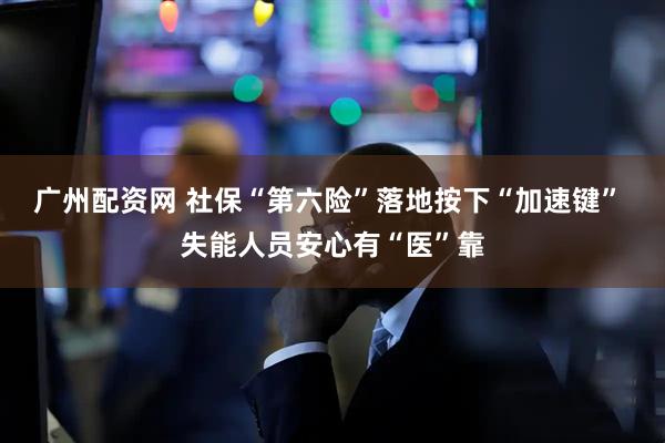 广州配资网 社保“第六险”落地按下“加速键” 失能人员安心有“医”靠
