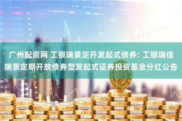 广州配资网 工银瑞景定开发起式债券: 工银瑞信瑞景定期开放债券型发起式证券投资基金分红公告