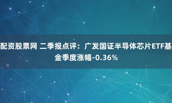配资股票网 二季报点评：广发国证半导体芯片ETF基金季度涨幅-0.36%