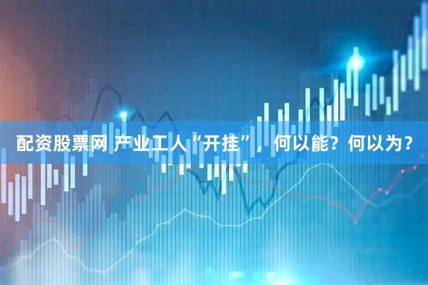 配资股票网 产业工人“开挂”，何以能？何以为？