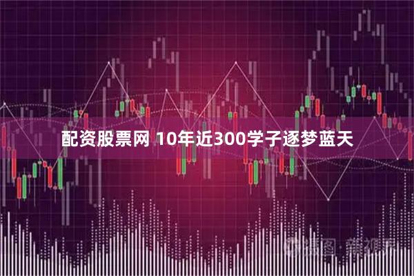 配资股票网 10年近300学子逐梦蓝天