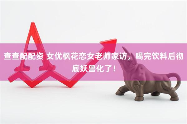 查查配配资 女优枫花恋女老师家访，喝完饮料后彻底妖兽化了！