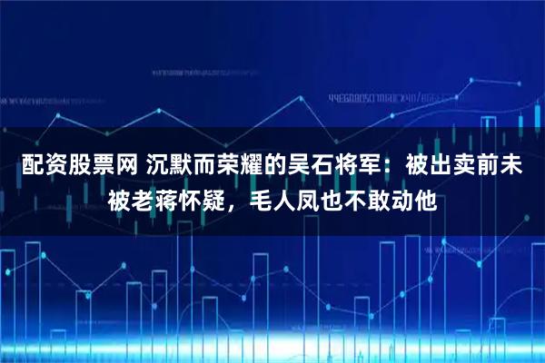 配资股票网 沉默而荣耀的吴石将军：被出卖前未被老蒋怀疑，毛人凤也不敢动他