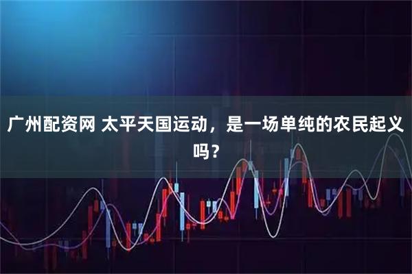 广州配资网 太平天国运动，是一场单纯的农民起义吗？