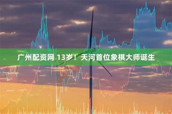 广州配资网 13岁！天河首位象棋大师诞生