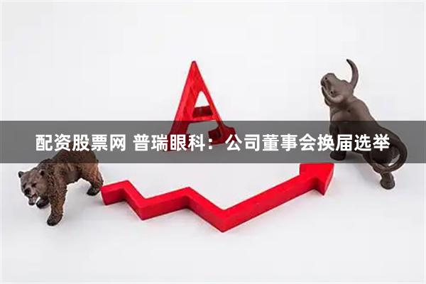 配资股票网 普瑞眼科：公司董事会换届选举