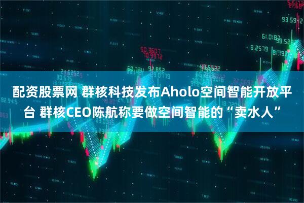 配资股票网 群核科技发布Aholo空间智能开放平台 群核CEO陈航称要做空间智能的“卖水人”