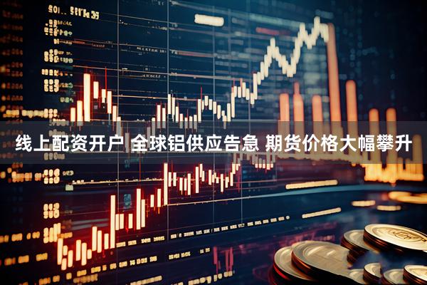 线上配资开户 全球铝供应告急 期货价格大幅攀升