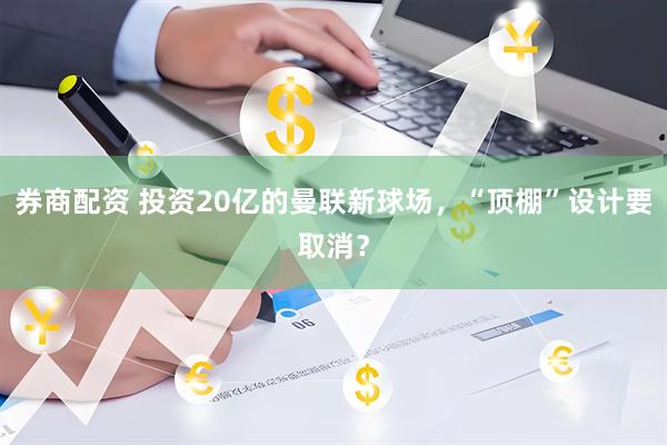券商配资 投资20亿的曼联新球场，“顶棚”设计要取消？