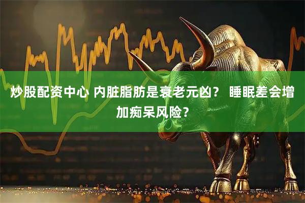 炒股配资中心 内脏脂肪是衰老元凶？ 睡眠差会增加痴呆风险？
