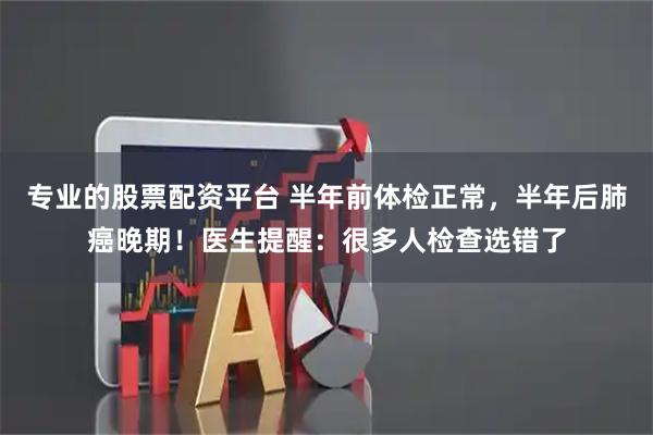 专业的股票配资平台 半年前体检正常，半年后肺癌晚期！医生提醒：很多人检查选错了