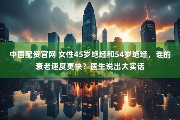 中国配资官网 女性45岁绝经和54岁绝经，谁的衰老速度更快？医生说出大实话