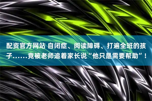 配资官方网站 自闭症、阅读障碍、打遍全班的孩子……竟被老师追着家长说“他只是需要帮助”！
