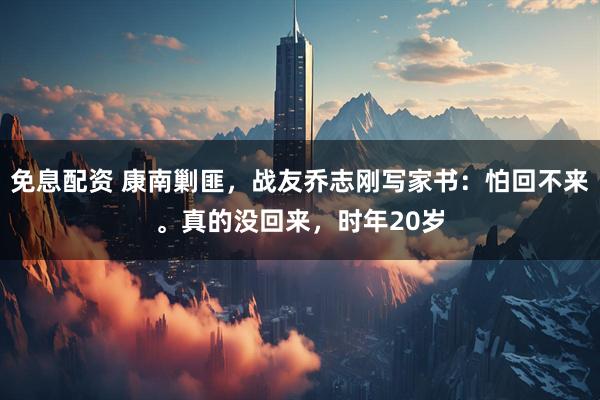 免息配资 康南剿匪，战友乔志刚写家书：怕回不来。真的没回来，时年20岁