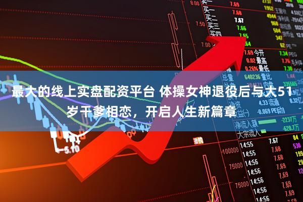 最大的线上实盘配资平台 体操女神退役后与大51岁干爹相恋，开启人生新篇章