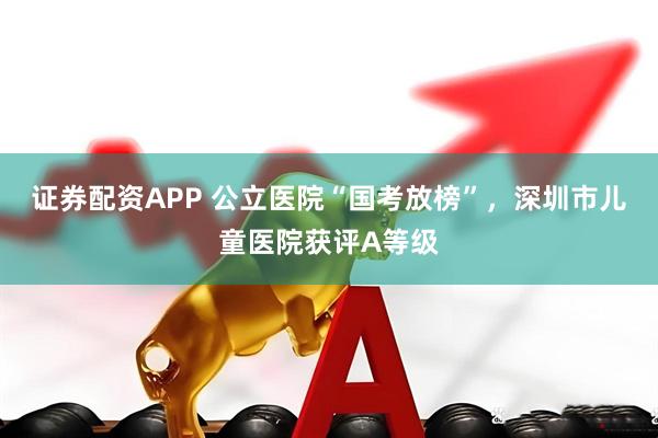 证券配资APP 公立医院“国考放榜”，深圳市儿童医院获评A等级