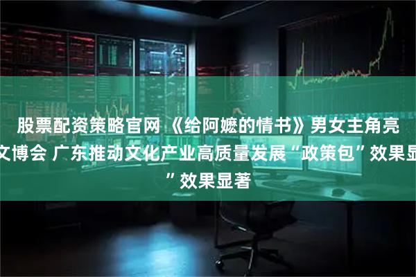 股票配资策略官网 《给阿嬷的情书》男女主角亮相文博会 广东推动文化产业高质量发展“政策包”效果显著